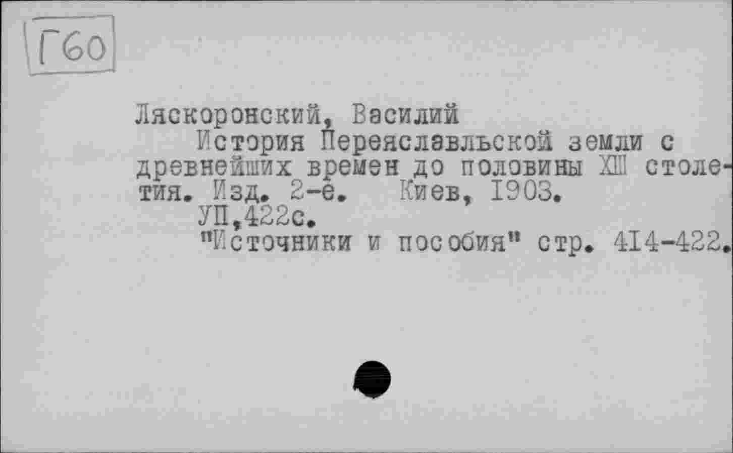 ﻿Ляскоронский, Василий
История Переяславльской земли с древнейших времен до половины ХШ столе тия. Изд, 2-е, Киев, 1903.
УП,422с.
’’Источники и пособия” стр. 414-422